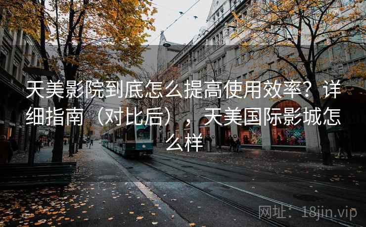 天美影院到底怎么提高使用效率？详细指南（对比后），天美国际影城怎么样  第2张