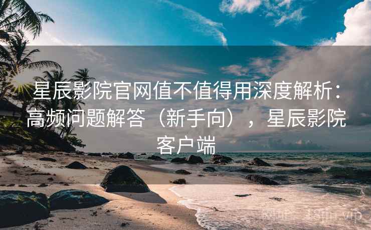星辰影院官网值不值得用深度解析：高频问题解答（新手向），星辰影院客户端  第1张