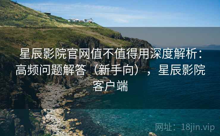 星辰影院官网值不值得用深度解析：高频问题解答（新手向），星辰影院客户端  第2张