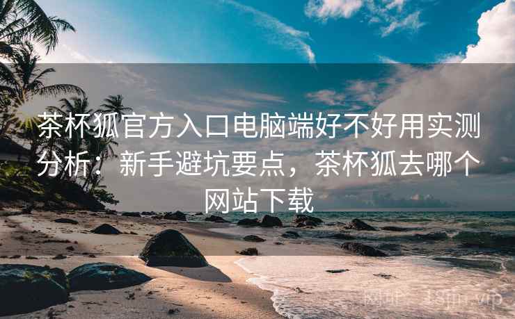 茶杯狐官方入口电脑端好不好用实测分析:新手避坑要点,茶杯狐去哪个网站下载 第2张 茶杯狐官方入口电脑端好不好用实测分析:新手避坑要点,茶杯狐去哪个网站下载 第2张