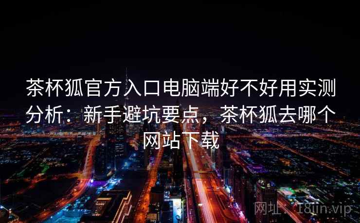 茶杯狐官方入口电脑端好不好用实测分析:新手避坑要点,茶杯狐去哪个网站下载 第1张 茶杯狐官方入口电脑端好不好用实测分析:新手避坑要点,茶杯狐去哪个网站下载 第1张