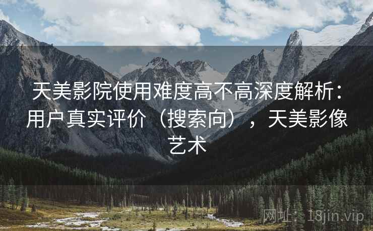 天美影院使用难度高不高深度解析:用户真实评价(搜索向),天美影像艺术 第2张 天美影院使用难度高不高深度解析:用户真实评价(搜索向),天美影像艺术 第2张