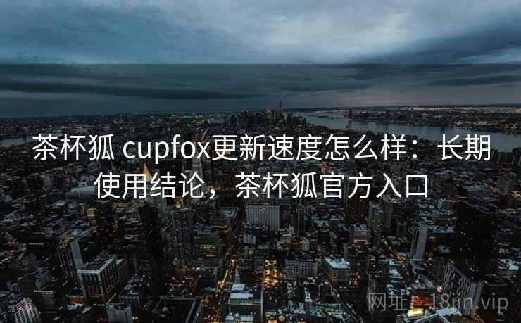 茶杯狐 cupfox更新速度怎么样：长期使用结论，茶杯狐官方入口  第1张