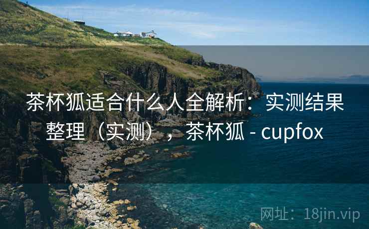 茶杯狐适合什么人全解析:实测结果整理(实测),茶杯狐 - cupfox 第2张 茶杯狐适合什么人全解析:实测结果整理(实测),茶杯狐 - cupfox 第2张