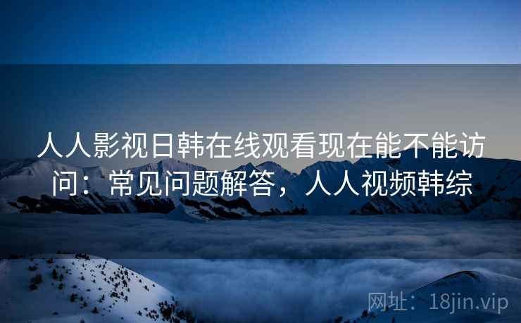 人人影视日韩在线观看现在能不能访问：常见问题解答，人人视频韩综  第1张