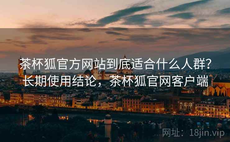 茶杯狐官方网站到底适合什么人群?长期使用结论,茶杯狐官网客户端 第2张 茶杯狐官方网站到底适合什么人群?长期使用结论,茶杯狐官网客户端 第2张