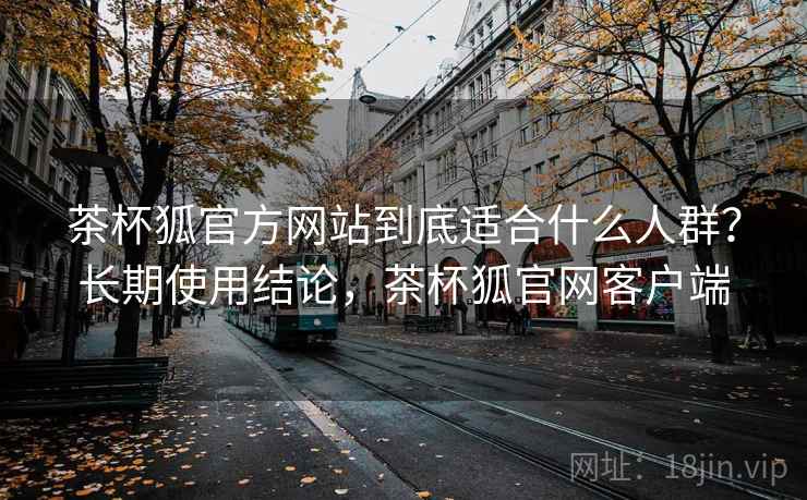 茶杯狐官方网站到底适合什么人群?长期使用结论,茶杯狐官网客户端 第1张 茶杯狐官方网站到底适合什么人群?长期使用结论,茶杯狐官网客户端 第1张